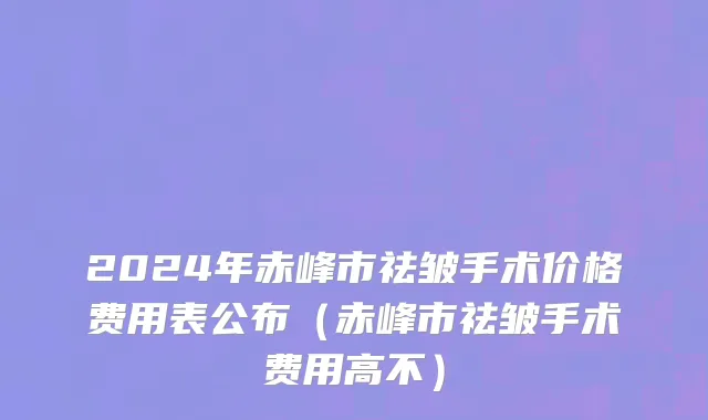 2024年赤峰市祛皱手术价格费用表公布（赤峰市祛皱手术费用高不）
