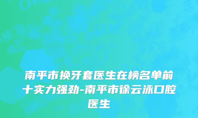 南平市换牙套医生在榜名单前十实力强劲-南平市徐云泳口腔医生