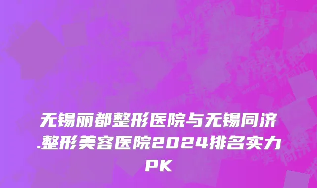 无锡丽都整形医院与无锡同济.整形美容医院2024排名实力PK