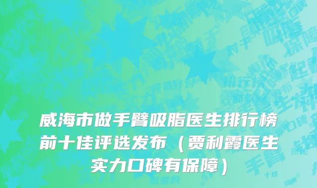威海市做手臂吸脂医生排行榜前十佳评选发布（贾利霞医生实力口碑有保障）