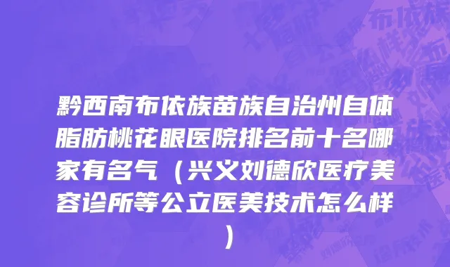 黔西南布依族苗族自治州自体脂肪桃花眼医院排名前十名哪家有名气（兴义刘德欣医疗美容诊所等公立医美技术怎么样）