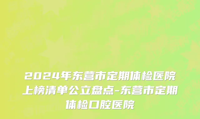 2024年东营市定期体检医院上榜清单公立盘点-东营市定期体检口腔医院