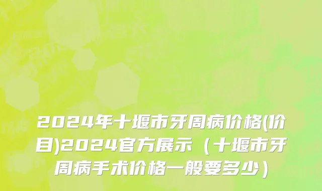 2024年十堰市牙周病价格(价目)2024官方展示（十堰市牙周病手术价格一般要多少）
