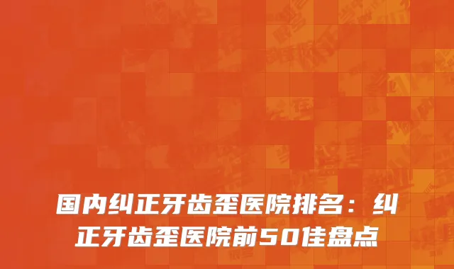 国内纠正牙齿歪医院排名：纠正牙齿歪医院前50佳盘点
