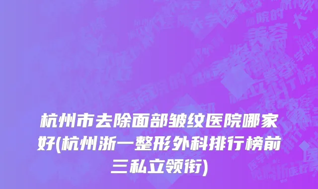 杭州市去除面部皱纹医院哪家好(杭州浙一整形外科排行榜前三私立领衔)