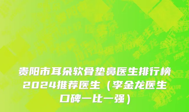贵阳市耳朵软骨垫鼻医生排行榜2024推荐医生（李金龙医生口碑一比一强）