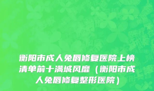 衡阳市成人兔唇修复医院上榜清单前十满城风靡（衡阳市成人兔唇修复整形医院）