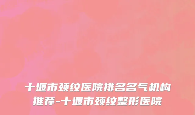 十堰市颈纹医院排名名气机构推荐-十堰市颈纹整形医院