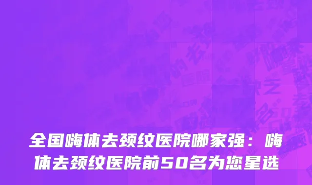 全国嗨体去颈纹医院哪家强：嗨体去颈纹医院前50名为您星选