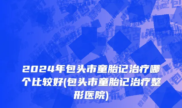 2024年包头市童胎记治疗哪个比较好(包头市童胎记治疗整形医院)