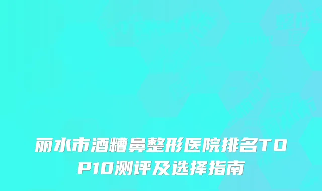 丽水市酒糟鼻整形医院排名TOP10测评及选择指南