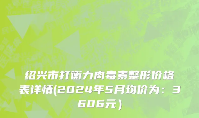 绍兴市打衡力肉毒素整形价格表详情(2024年5月均价为：3606元）