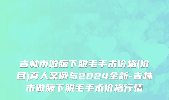 吉林市做腋下脱毛手术价格(价目)真人案例与2024全新-吉林市做腋下脱毛手术价格行情