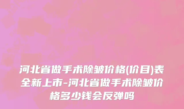 河北省做手术除皱价格(价目)表全新上市-河北省做手术除皱价格多少钱会反弹吗