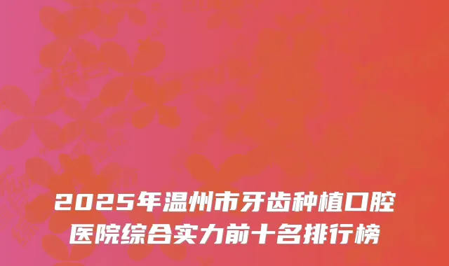 2025年温州市牙齿种植口腔医院综合实力前十名排行榜