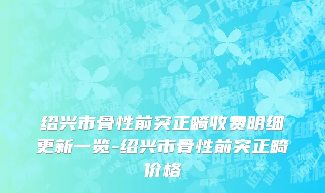 绍兴市骨性前突正畸收费明细更新一览-绍兴市骨性前突正畸价格