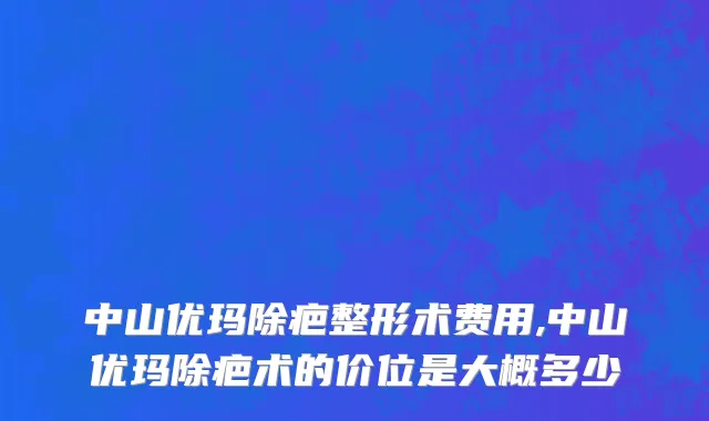 中山优玛除疤整形术费用,中山优玛除疤术的价位是大概多少