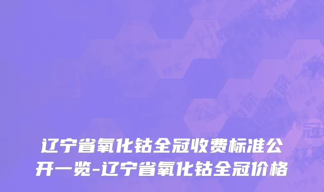 辽宁省氧化钴全冠收费标准公开一览-辽宁省氧化钴全冠价格