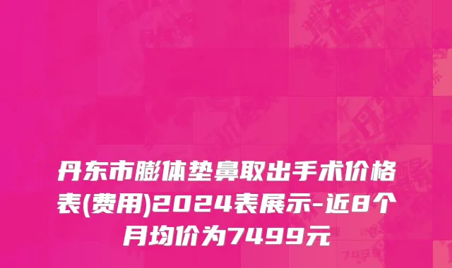 丹东市膨体垫鼻取出手术价格表(费用)2024表展示-近8个月均价为7499元