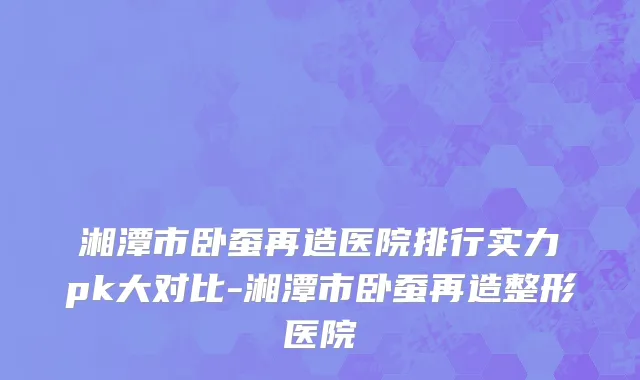 湘潭市卧蚕再造医院排行实力pk大对比-湘潭市卧蚕再造整形医院