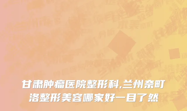 甘肃肿瘤医院整形科,兰州奈町洛整形美容哪家好一目了然