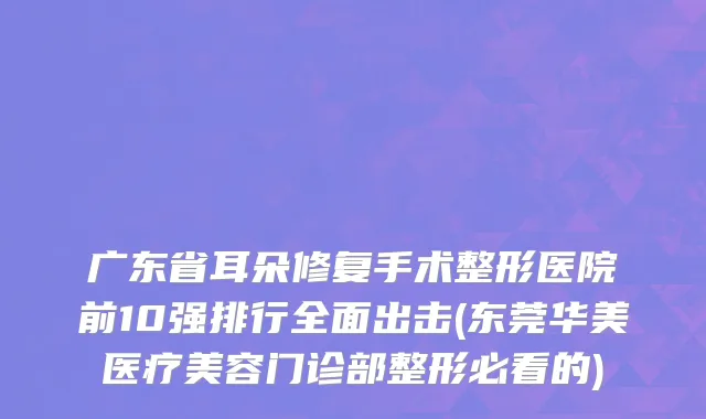广东省耳朵修复手术整形医院前10强排行全面出击(东莞华美医疗美容门诊部整形必看的)