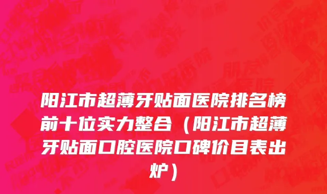 阳江市超薄牙贴面医院排名榜前十位实力整合（阳江市超薄牙贴面口腔医院口碑价目表出炉）