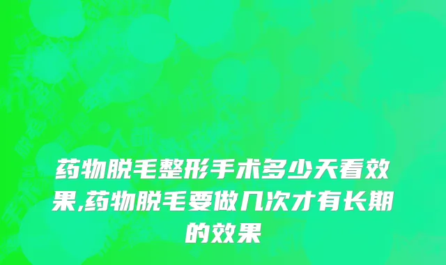 药物脱毛整形手术多少天看效果,药物脱毛要做几次才有长期的效果