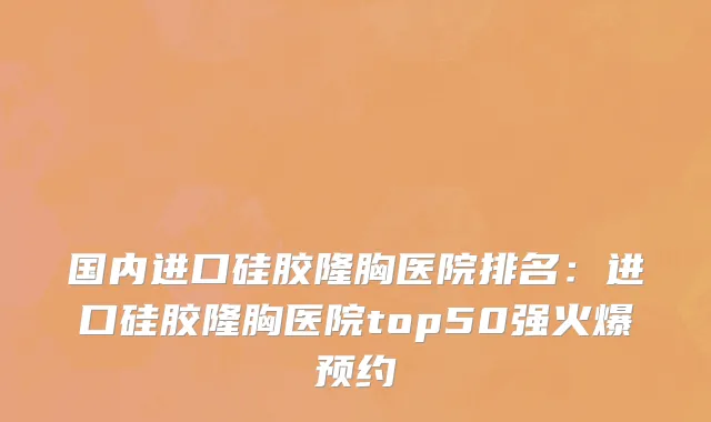 国内进口硅胶隆胸医院排名：进口硅胶隆胸医院top50强火爆预约