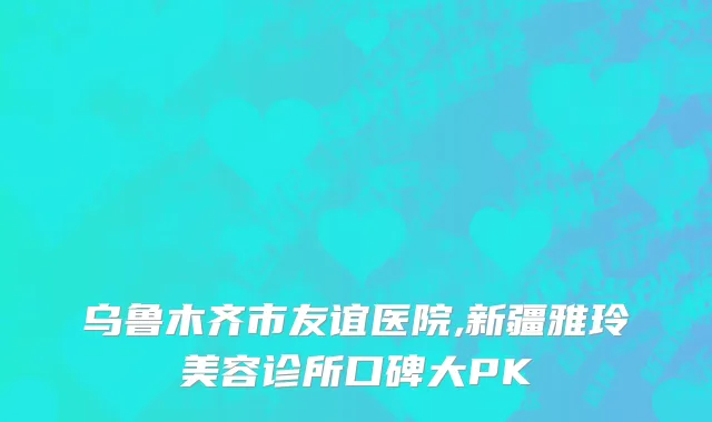 乌鲁木齐市友谊医院,新疆雅玲美容诊所口碑大PK