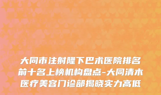 大同市注射隆下巴术医院排名前十名上榜机构盘点-大同清木医疗美容门诊部揭晓实力高低