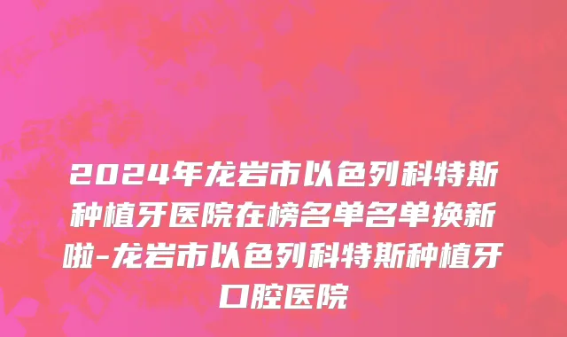 2024年龙岩市以色列科特斯种植牙医院在榜名单名单换新啦-龙岩市以色列科特斯种植牙口腔医院