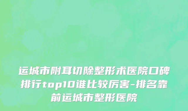 运城市附耳切除整形术医院口碑排行top10谁比较厉害-排名靠前运城市整形医院