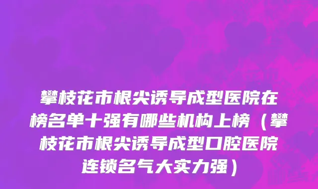 攀枝花市根尖诱导成型医院在榜名单十强有哪些机构上榜（攀枝花市根尖诱导成型口腔医院连锁名气大实力强）
