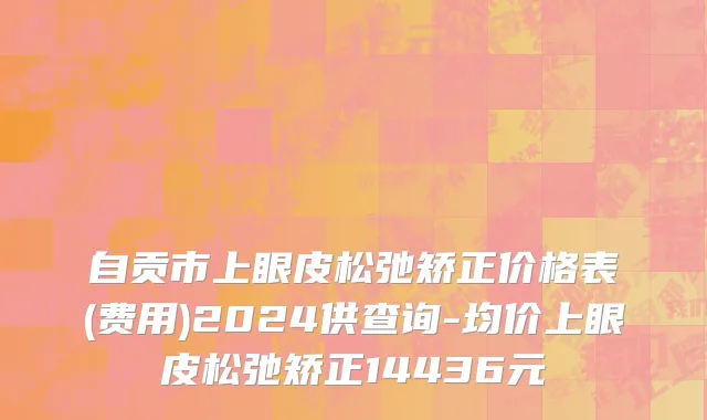 自贡市上眼皮松弛矫正价格表(费用)2024供查询-均价上眼皮松弛矫正14436元
