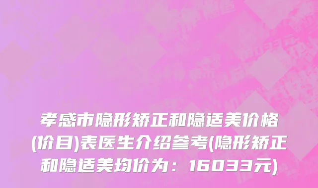 孝感市隐形矫正和隐适美价格(价目)表医生介绍参考(隐形矫正和隐适美均价为：16033元)