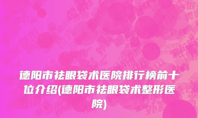 德阳市祛眼袋术医院排行榜前十位介绍(德阳市祛眼袋术整形医院)