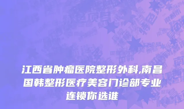 江西省肿瘤医院整形外科,南昌国韩整形医疗美容门诊部专业连锁你选谁