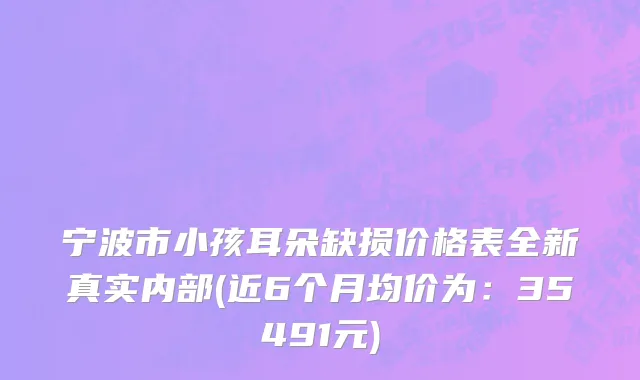 宁波市小孩耳朵缺损价格表全新真实内部(近6个月均价为：35491元)
