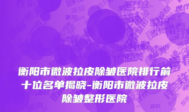 衡阳市微波拉皮除皱医院排行前十位名单揭晓-衡阳市微波拉皮除皱整形医院