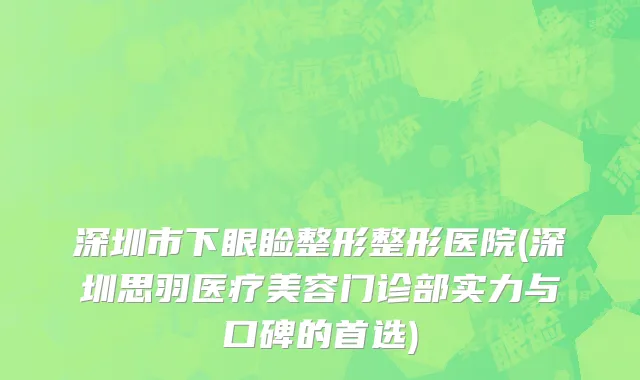 深圳市下眼睑整形整形医院(深圳思羽医疗美容门诊部实力与口碑的首选)