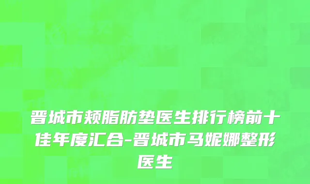 晋城市颊脂肪垫医生排行榜前十佳年度汇合-晋城市马妮娜整形医生