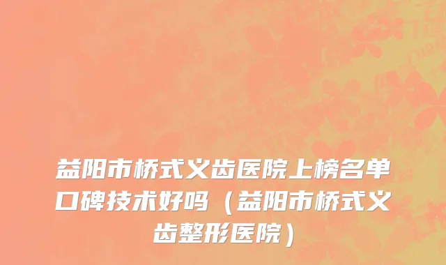 益阳市桥式义齿医院上榜名单口碑技术好吗（益阳市桥式义齿整形医院）