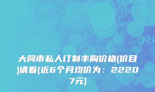 大同市私人订制丰胸价格(价目)请看(近6个月均价为：22207元)