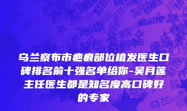 乌兰察布市疤痕部位植发医生口碑排名前十强名单给你-吴月莲主任医生都是知名度高口碑好的专家