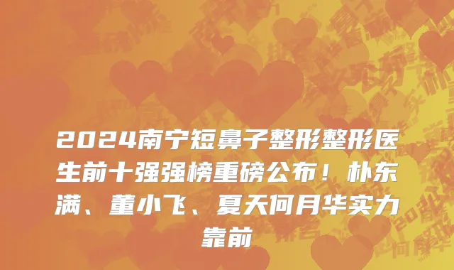 2024南宁短鼻子整形整形医生前十强强榜重磅公布!朴东满、董小飞、夏天何月华实力靠前