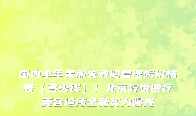 国内丰苹果肌失败修复医院价格表(多少钱)!北京柠悦医疗美容诊所全新实力曝光
