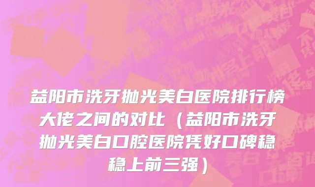 益阳市洗牙抛光美白医院排行榜大佬之间的对比（益阳市洗牙抛光美白口腔医院凭好口碑稳稳上前三强）