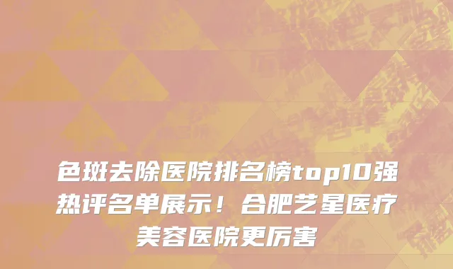色斑去除医院排名榜top10强热评名单展示!合肥艺星医疗美容医院更厉害