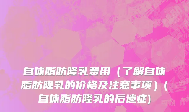 自体脂肪隆乳费用（了解自体脂肪隆乳的价格及注意事项）(自体脂肪隆乳的后遗症)